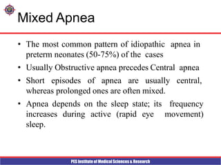 PES Institute of Medical Sciences & Research
Mixed Apnea
• The most common pattern of idiopathic apnea in
preterm neonates (50-75%) of the cases
• Usually Obstructive apnea precedes Central apnea
• Short episodes of apnea are usually central,
whereas prolonged ones are often mixed.
• Apnea depends on the sleep state; its frequency
increases during active (rapid eye movement)
sleep.
 