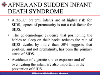 PES Institute of Medical Sciences & Research
APNEAAND SUDDEN INFANT
DEATH SYNDROME
• Although preterm infants are at higher risk for
SIDS, apnea of prematurity is not a risk factor for
SIDS.
• The epidemiologic evidence that positioning the
babies to sleep on their backs reduces the rate of
SIDS deaths by more than 50% suggests that
position, and not prematurity, has been the primary
cause of SIDS.
• Avoidance of cigarette smoke exposure and of
overheating the infant are also important in the
prevention of SIDS.
 