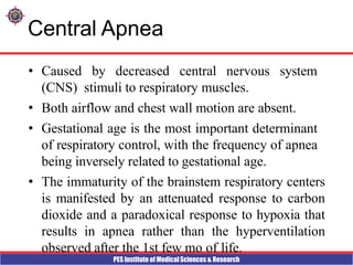 PES Institute of Medical Sciences & Research
Central Apnea
• Caused by decreased central nervous system
(CNS) stimuli to respiratory muscles.
• Both airflow and chest wall motion are absent.
• Gestational age is the most important determinant
of respiratory control, with the frequency of apnea
being inversely related to gestational age.
• The immaturity of the brainstem respiratory centers
is manifested by an attenuated response to carbon
dioxide and a paradoxical response to hypoxia that
results in apnea rather than the hyperventilation
observed after the 1st few mo of life.
 