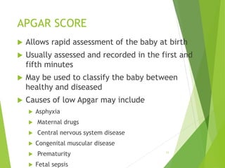 APGAR SCORE
 Allows rapid assessment of the baby at birth
 Usually assessed and recorded in the first and
fifth minutes
 May be used to classify the baby between
healthy and diseased
 Causes of low Apgar may include
 Asphyxia
 Maternal drugs
 Central nervous system disease
 Congenital muscular disease
 Prematurity
 Fetal sepsis
11
 