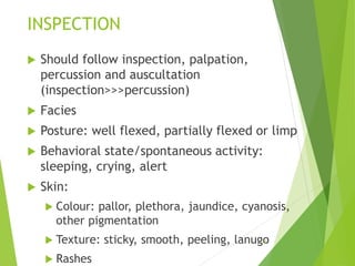 INSPECTION
 Should follow inspection, palpation,
percussion and auscultation
(inspection>>>percussion)
 Facies
 Posture: well flexed, partially flexed or limp
 Behavioral state/spontaneous activity:
sleeping, crying, alert
 Skin:
 Colour: pallor, plethora, jaundice, cyanosis,
other pigmentation
 Texture: sticky, smooth, peeling, lanugo
 Rashes
13
 