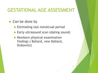 GESTATIONAL AGE ASSESSMENT
 Can be done by
 Estimating last menstrual period
 Early ultrasound scan (dating sound)
 Newborn physical examination
findings ( Ballard, new Ballard,
Dubowitz)
18
 
