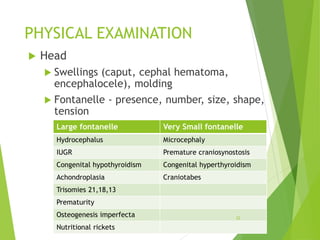 PHYSICAL EXAMINATION
 Head
 Swellings (caput, cephal hematoma,
encephalocele), molding
 Fontanelle - presence, number, size, shape,
tension
Large fontanelle Very Small fontanelle
Hydrocephalus Microcephaly
IUGR Premature craniosynostosis
Congenital hypothyroidism Congenital hyperthyroidism
Achondroplasia Craniotabes
Trisomies 21,18,13
Prematurity
Osteogenesis imperfecta
Nutritional rickets
22
 