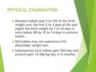 PHYSICAL EXAMINATION
 Newborn babies lose 5 to 10% of the birth
weight over the first 2 to 4 days of life and
regain the birth weight by 7 to 10 days in
term babies OR by 10 to 14 days in preterm
babies.
 SGA babies may not experience this
physiologic weight loss.
 Subsequently term babies gain 30d/day and
preterm gain 15-20g/kg/day (1-2 months)
25
 