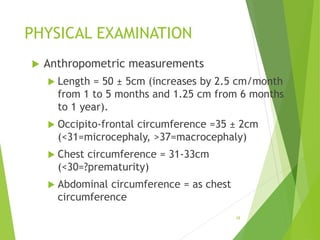 PHYSICAL EXAMINATION
 Anthropometric measurements
 Length = 50 ± 5cm (increases by 2.5 cm/month
from 1 to 5 months and 1.25 cm from 6 months
to 1 year).
 Occipito-frontal circumference =35 ± 2cm
(<31=microcephaly, >37=macrocephaly)
 Chest circumference = 31-33cm
(<30=?prematurity)
 Abdominal circumference = as chest
circumference
28
 