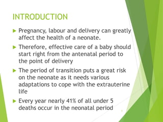 INTRODUCTION
 Pregnancy, labour and delivery can greatly
affect the health of a neonate.
 Therefore, effective care of a baby should
start right from the antenatal period to
the point of delivery
 The period of transition puts a great risk
on the neonate as it needs various
adaptations to cope with the extrauterine
life
 Every year nearly 41% of all under 5
deaths occur in the neonatal period 3
 