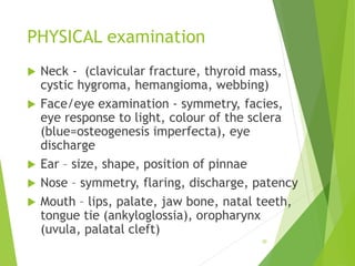 PHYSICAL examination
 Neck - (clavicular fracture, thyroid mass,
cystic hygroma, hemangioma, webbing)
 Face/eye examination - symmetry, facies,
eye response to light, colour of the sclera
(blue=osteogenesis imperfecta), eye
discharge
 Ear – size, shape, position of pinnae
 Nose – symmetry, flaring, discharge, patency
 Mouth – lips, palate, jaw bone, natal teeth,
tongue tie (ankyloglossia), oropharynx
(uvula, palatal cleft)
30
 