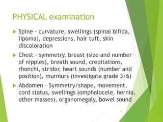 PHYSICAL examination
 Spine - curvature, swellings (spinal bifida,
lipoma), depressions, hair tuft, skin
discoloration
 Chest - symmetry, breast (size and number
of nipples), breath sound, crepitations,
rhonchi, stridor, heart sounds (number and
position), murmurs (investigate grade 3/6)
 Abdomen – Symmetry/shape, movement,
cord status, swellings (omphalocele, hernia,
other masses), organomegaly, bowel sound
31
 
