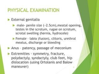 PHYSICAL EXAMINATION
 External genitalia
 male- penile size (~2.5cm),meatal opening,
testes in the scrotum, rugae on scrotum,
scrotal swelling (hernia, hydrocele)
 Female – labia (fusion), clitoris, urethral
meatus, discharge or bleeding
 Anus – patency, passage of meconium
 Extremities - symmetry, fracture,
polydactyly, syndactyly, club feet, hip
dislocation (using Ortolanis and Balow
maneuver) 32
 