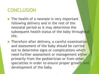 CONCLUSION
 The health of a neonate is very important
following delivery and in the rest of the
neonatal period as it may determine the
subsequent health status of the baby throughout
life.
 Therefore after delivery, a careful examination
and assessment of the baby should be carried
out to determine signs or complications which
need further assessment or management either
primarily from the pediatrician or from other
specialties in order to ensure proper growth and
development of the baby. 36
 