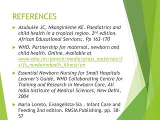 REFERENCES
 Azubuike JC, Nkanginieme KE. Paediatrics and
child health in a tropical region. 2nd edition.
African Educational Services;. Pp 163-170
 WHO. Partnership for maternal, newborn and
child health. Online. Available at
www.who.int/pmnch/media/press_materials/f
s/fs_newborndeath_illness/en
 Essential Newborn Nursing for Small Hospitals
Learner’s Guide, WHO Collaborating Centre for
Training and Research in Newborn Care, All
India Institute of Medical Sciences, New Delhi,
2004
 Maria Loreto, Evangelista-Sia . Infant Care and
Feeding 2nd edition. RMSIA Publishing. pp. 38-
57
37
 