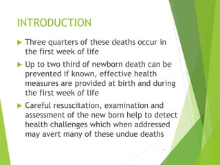 INTRODUCTION
 Three quarters of these deaths occur in
the first week of life
 Up to two third of newborn death can be
prevented if known, effective health
measures are provided at birth and during
the first week of life
 Careful resuscitation, examination and
assessment of the new born help to detect
health challenges which when addressed
may avert many of these undue deaths
4
 