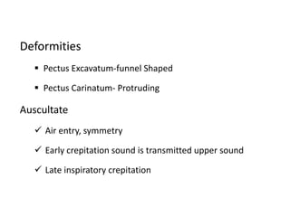 Deformities
 Pectus Excavatum-funnel Shaped
 Pectus Carinatum- Protruding
Auscultate
 Air entry, symmetry
 Early crepitation sound is transmitted upper sound
 Late inspiratory crepitation
 