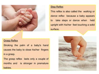 Grasp Reflex
Stroking the palm of a baby's hand
causes the baby to close his/her fingers
in a grasp.
The grasp reflex lasts only a couple of
months and is stronger in premature
babies.
Step Reflex
This reflex is also called the walking or
dance reflex because a baby appears
to take steps or dance when held
upright with his/her feet touching a solid
surface.
 