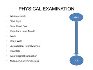PHYSICAL EXAMINATION
• Measurements
• Vital Signs
• Skin, Head, Face
• Eyes, Ears, nose, Mouth
• Neck
• Chest Wall
• Auscultation, Heart Murmur
• Genetalia
• Neurological Examination
• Abdomen, Extremities, hips
HEAD
TOE
 
