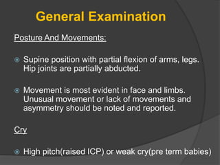 General Examination
Posture And Movements:
 Supine position with partial flexion of arms, legs.
Hip joints are partially abducted.
 Movement is most evident in face and limbs.
Unusual movement or lack of movements and
asymmetry should be noted and reported.
Cry
 High pitch(raised ICP) or weak cry(pre term babies)
 