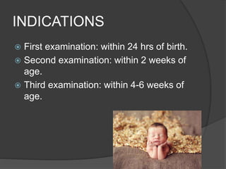 INDICATIONS
 First examination: within 24 hrs of birth.
 Second examination: within 2 weeks of
age.
 Third examination: within 4-6 weeks of
age.
 