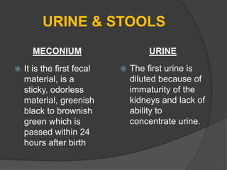 URINE & STOOLS
MECONIUM
 It is the first fecal
material, is a
sticky, odorless
material, greenish
black to brownish
green which is
passed within 24
hours after birth
URINE
 The first urine is
diluted because of
immaturity of the
kidneys and lack of
ability to
concentrate urine.
 