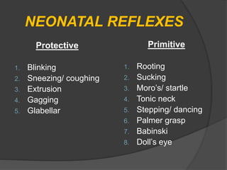 NEONATAL REFLEXES
Protective
1. Blinking
2. Sneezing/ coughing
3. Extrusion
4. Gagging
5. Glabellar
Primitive
1. Rooting
2. Sucking
3. Moro’s/ startle
4. Tonic neck
5. Stepping/ dancing
6. Palmer grasp
7. Babinski
8. Doll’s eye
 