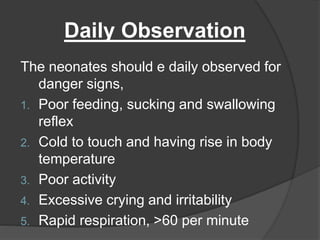 Daily Observation
The neonates should e daily observed for
danger signs,
1. Poor feeding, sucking and swallowing
reflex
2. Cold to touch and having rise in body
temperature
3. Poor activity
4. Excessive crying and irritability
5. Rapid respiration, >60 per minute
 