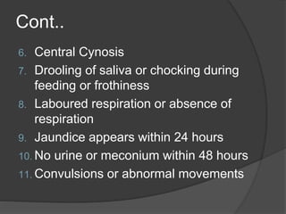Cont..
6. Central Cynosis
7. Drooling of saliva or chocking during
feeding or frothiness
8. Laboured respiration or absence of
respiration
9. Jaundice appears within 24 hours
10. No urine or meconium within 48 hours
11. Convulsions or abnormal movements
 
