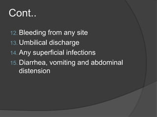 Cont..
12. Bleeding from any site
13. Umbilical discharge
14. Any superficial infections
15. Diarrhea, vomiting and abdominal
distension
 