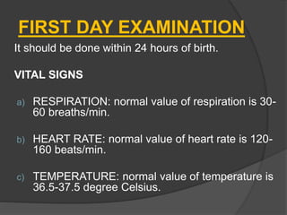 FIRST DAY EXAMINATION
It should be done within 24 hours of birth.
VITAL SIGNS
a) RESPIRATION: normal value of respiration is 30-
60 breaths/min.
b) HEART RATE: normal value of heart rate is 120-
160 beats/min.
c) TEMPERATURE: normal value of temperature is
36.5-37.5 degree Celsius.
 