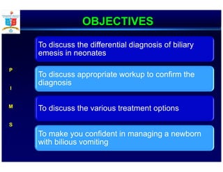 OBJECTIVES
To discuss the differential diagnosis of biliary
emesis in neonates
To discuss appropriate workup to confirm the
diagnosis
To discuss the various treatment options
To make you confident in managing a newborn
with bilious vomiting
P
I
M
S
 