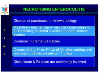NECROTISING ENTEROCOLITIS
Disease of paradoxes- unknown etiology
Most likely mechanism vascular compromise to
GIT resulting bacterial invasion of portal venous
system
Common in premature babies
Occurs during 1st or 2nd wk of life after starting oral
feedings in babies weighing < 1.5 kgs
Distal Ileum & Rt colon are commonly involved
P
I
M
S
 
