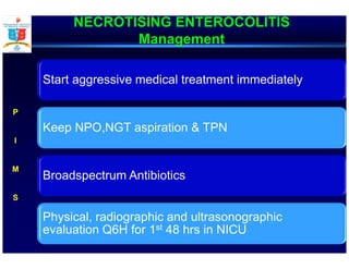 NECROTISING ENTEROCOLITIS
Management
Start aggressive medical treatment immediately
Keep NPO,NGT aspiration & TPN
Broadspectrum Antibiotics
Physical, radiographic and ultrasonographic
evaluation Q6H for 1st 48 hrs in NICU
P
I
M
S
 