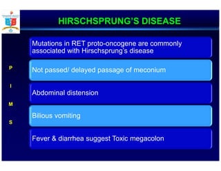 HIRSCHSPRUNG’S DISEASE
Mutations in RET proto-oncogene are commonly
associated with Hirschsprung’s disease
Not passed/ delayed passage of meconium
Abdominal distension
Bilious vomiting
Fever & diarrhea suggest Toxic megacolon
P
I
M
S
 