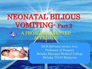 NEONATAL BILIOUS
VOMITING- Part 2
A PROBLEM ORIENTED
APPROACH
Dr.B.Selvaraj MS;Mch; FICS;
Professor of Surgery
Melaka Manipal Medical College
Melaka 75150 Malaysia
 