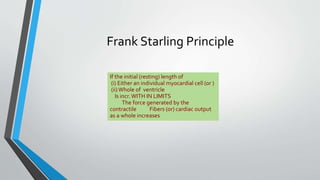 Frank Starling Principle 
If the initial (resting) length of 
(i) Either an individual myocardial cell (or ) 
(ii) Whole of ventricle 
Is incr. WITH IN LIMITS 
The force generated by the 
contractile Fibers (or) cardiac output 
as a whole increases 
 
