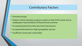 Contributory Factors 
• Premature lungs 
• Preterm infants develop symptoms earlier as their PVR is lower due to 
inadequate mascularisation of the pulmonary arteries 
• Increased preload from Neurohumeral mechanisms 
• Increased afterload from high Sympathetic activity 
• Insufficient ventricular contractility 
 