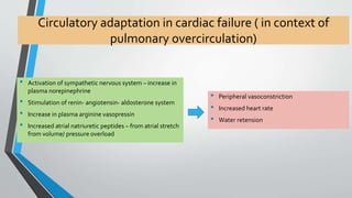 Circulatory adaptation in cardiac failure ( in context of 
pulmonary overcirculation) 
• Activation of sympathetic nervous system – increase in 
plasma norepinephrine 
• Stimulation of renin- angiotensin- aldosterone system 
• Increase in plasma arginine vasopressin 
• Increased atrial natriuretic peptides – from atrial stretch 
from volume/ pressure overload 
• Peripheral vasoconstriction 
• Increased heart rate 
• Water retension 
 