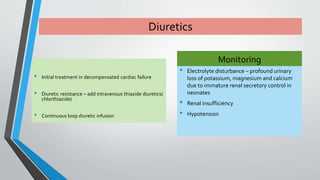 Diuretics 
• Initial treatment in decompensated cardiac failure 
• Diuretic resistance – add intravenous thiazide diuretics( 
chlorthiazide) 
• Continuous loop diuretic infusion 
Monitoring 
• Electrolyte disturbance – profound urinary 
loss of potassium, magnesium and calcium 
due to immature renal secretory control in 
neonates 
• Renal insufficiency 
• Hypotension 
 