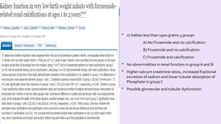 • 27 babies less than 1500 grams.3 groups 
A) No Frusemide and no calcification 
B) Frusemide and no calcification 
C) Frusemide and calcification 
• No abnormalities in renal function in group A and B 
• Higher calcium creatinine ratios, increased fractional 
excretion of sodium and lower tubular absorption of 
Phosphate in group C 
• Possible glomerular and tubular dysfunction 
 