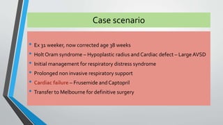 Case scenario 
• Ex 31 weeker, now corrected age 38 weeks 
• Holt Oram syndrome – Hypoplastic radius and Cardiac defect – Large AVSD 
• Initial management for respiratory distress syndrome 
• Prolonged non invasive respiratory support 
• Cardiac failure – Frusemide and Captopril 
• Transfer to Melbourne for definitive surgery 
 