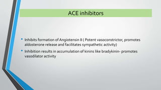 ACE inhibitors 
• Inhibits formation of Angiotensin II ( Potent vasoconstrictor, promotes 
aldosterone release and facilitates sympathetic activity) 
• Inhibition results in accumulation of kinins like bradykinin- promotes 
vasodilator activity 
 