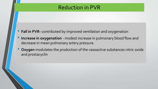 Reduction in PVR 
• Fall in PVR- contributed by improved ventilation and oxygenation 
• Increase in oxygenation - modest increase in pulmonary blood flow and 
decrease in mean pulmonary artery pressure. 
• Oxygen modulates the production of the vasoactive substances nitric oxide 
and prostacyclin 
 