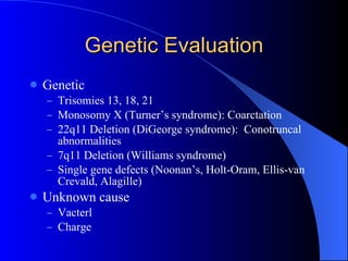 Genetic Evaluation Genetic  Trisomies 13, 18, 21 Monosomy X (Turner’s syndrome): Coarctation 22q11 Deletion (DiGeorge syndrome):  Conotruncal abnormalities 7q11 Deletion (Williams syndrome) Single gene defects (Noonan’s, Holt-Oram, Ellis-van Crevald, Alagille) Unknown cause Vacterl Charge 