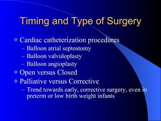 Timing and Type of Surgery Cardiac catheterization procedures Balloon atrial septostomy Balloon valvuloplasty Balloon angioplasty Open versus Closed Palliative versus Corrective Trend towards early, corrective surgery, even in preterm or low birth weight infants 