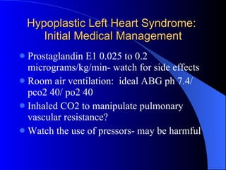 Hypoplastic Left Heart Syndrome:  Initial Medical Management Prostaglandin E1 0.025 to 0.2 micrograms/kg/min- watch for side effects Room air ventilation:  ideal ABG ph 7.4/ pco2 40/ po2 40 Inhaled CO2 to manipulate pulmonary vascular resistance? Watch the use of pressors- may be harmful 