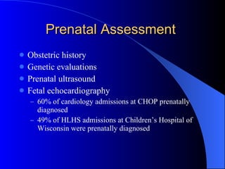 Prenatal Assessment  Obstetric history Genetic evaluations Prenatal ultrasound  Fetal echocardiography 60% of cardiology admissions at CHOP prenatally diagnosed  49% of HLHS admissions at Children’s Hospital of Wisconsin were prenatally diagnosed 