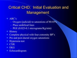 Critical CHD:  Initial Evaluation and Management   ABC’s Oxygen (judicial) to saturations of 80-85% Place umbilical lines PGE (0.025-0.1 micrograms/Kg/min) History Complete physical with four extremity BP’s Pre and post-ductal oxygen saturations Hyperoxia test CXR EKG Echocardiogram 