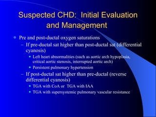 Suspected CHD:  Initial Evaluation and Management   Pre and post-ductal oxygen saturations If pre-ductal sat higher than post-ductal sat (differential cyanosis) Left heart abnormalities (such as aortic arch hypoplasia, critical aortic stenosis, interrupted aortic arch) Persistent pulmonary hypertension If post-ductal sat higher than pre-ductal (reverse differential cyanosis) TGA with CoA or  TGA with IAA TGA with supersystemic pulmonary vascular resistance 
