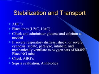 Stabilization and Transport ABC’s Place lines (UVC, UAC) Check and administer glucose and calcium as needed If severe respiratory distress, shock, or severe cyanosis: sedate, paralyze, intubate, and mechanically ventilate to oxygen sats of 80-85%. Place NG tube. Check ABG’s Sepsis evaluation. Antibiotics 