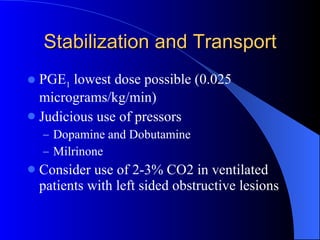 Stabilization and Transport PGE 1  lowest dose possible (0.025 micrograms/kg/min) Judicious use of pressors  Dopamine and Dobutamine Milrinone Consider use of 2-3% CO2 in ventilated patients with left sided obstructive lesions 