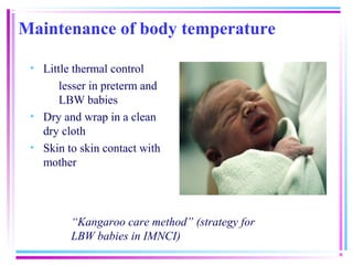 Maintenance of body temperature

 • Little thermal control
       lesser in preterm and
       LBW babies
 • Dry and wrap in a clean
   dry cloth
 • Skin to skin contact with
   mother




         “Kangaroo care method” (strategy for
         LBW babies in IMNCI)
 