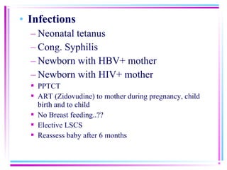 • Infections
  – Neonatal tetanus
  – Cong. Syphilis
  – Newborn with HBV+ mother
  – Newborn with HIV+ mother
   PPTCT
   ART (Zidovudine) to mother during pregnancy, child
    birth and to child
   No Breast feeding..??
   Elective LSCS
   Reassess baby after 6 months
 